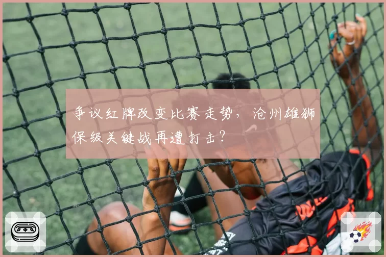 争议红牌改变比赛走势，沧州雄狮保级关键战再遭打击？