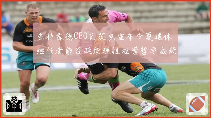 多特蒙德CEO瓦茨克宣布今夏退休 继任者能否延续理性经营哲学成疑